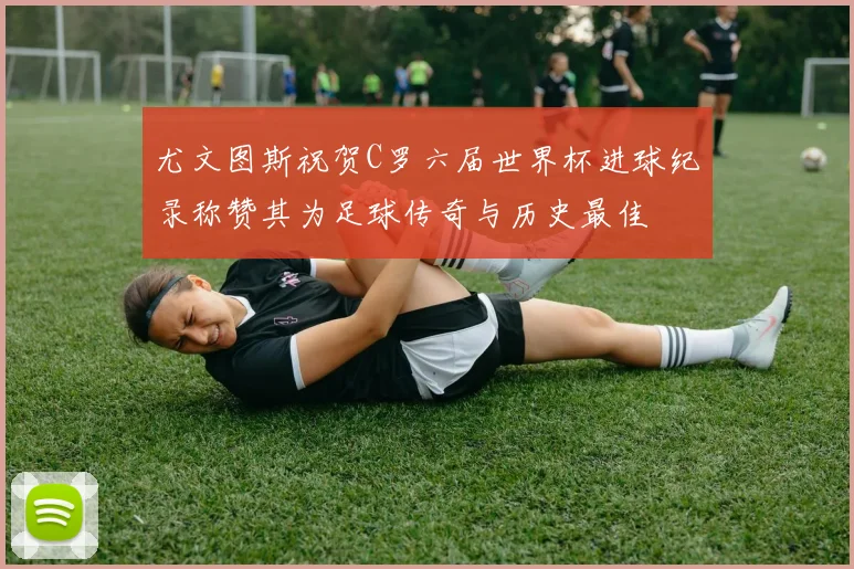 尤文图斯祝贺C罗六届世界杯进球纪录称赞其为足球传奇与历史最佳