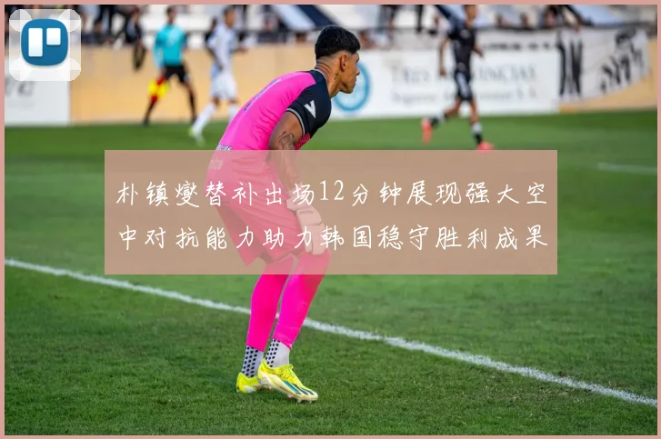 朴镇燮替补出场12分钟展现强大空中对抗能力助力韩国稳守胜利成果