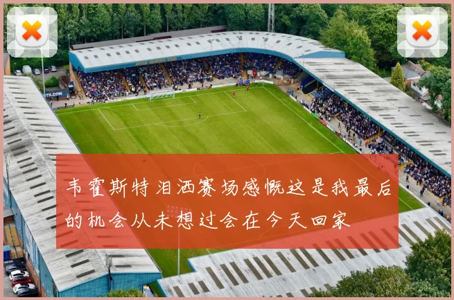 韦霍斯特泪洒赛场感慨这是我最后的机会从未想过会在今天回家