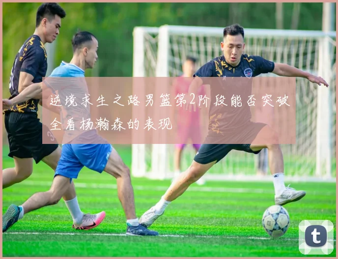逆境求生之路男篮第2阶段能否突破全看杨瀚森的表现