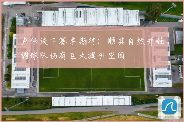 卢伟谈下赛季期待：顺其自然并强调球队仍有巨大提升空间