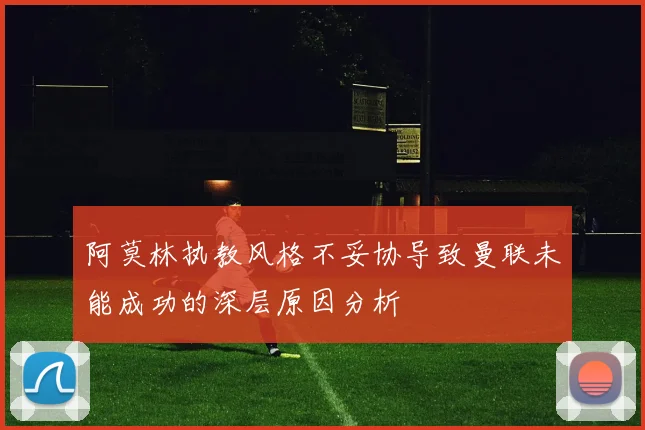 阿莫林执教风格不妥协导致曼联未能成功的深层原因分析