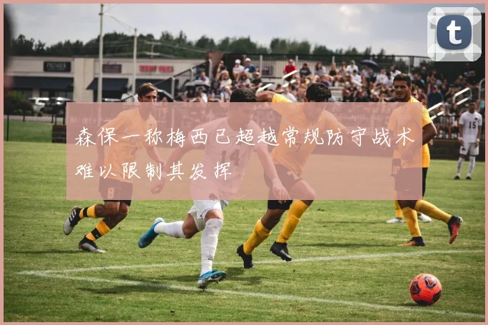 森保一称梅西已超越常规防守战术难以限制其发挥