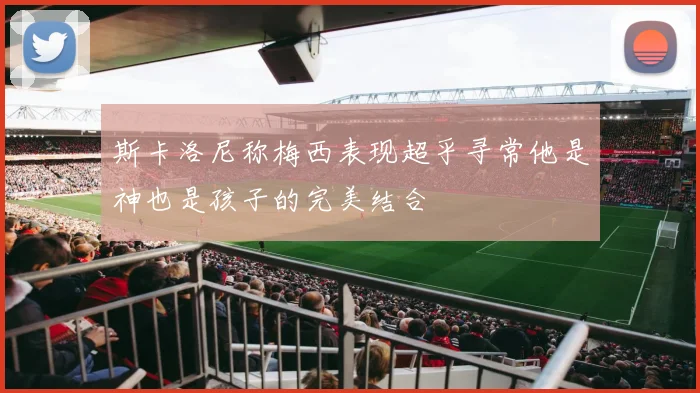 斯卡洛尼称梅西表现超乎寻常他是神也是孩子的完美结合
