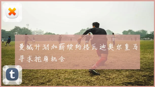 曼城计划加薪续约格瓦迪奥尔皇马寻求挖角机会