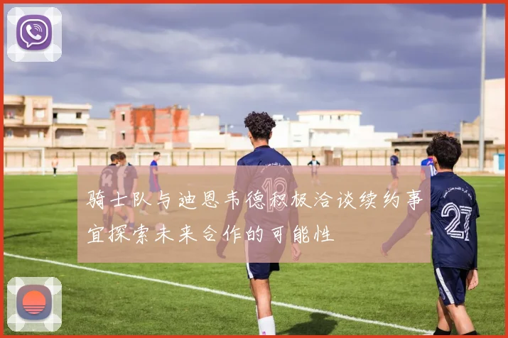 骑士队与迪恩韦德积极洽谈续约事宜探索未来合作的可能性