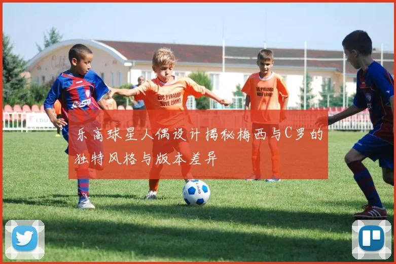 乐高球星人偶设计揭秘梅西与C罗的独特风格与版本差异