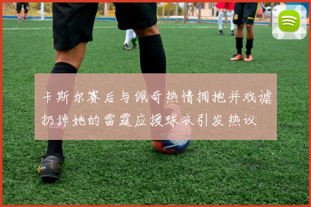 卡斯尔赛后与佩奇热情拥抱并戏谑扔掉她的雷霆应援球衣引发热议