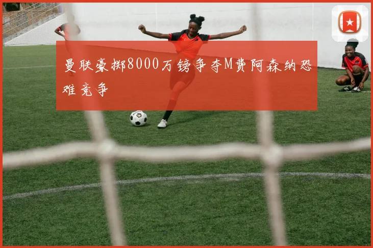 曼联豪掷8000万镑争夺M费阿森纳恐难竞争
