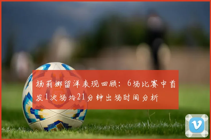 杨莉娜留洋表现回顾：6场比赛中首发1次场均21分钟出场时间分析