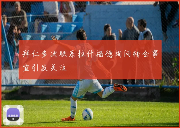拜仁多次联系拉什福德询问转会事宜引发关注