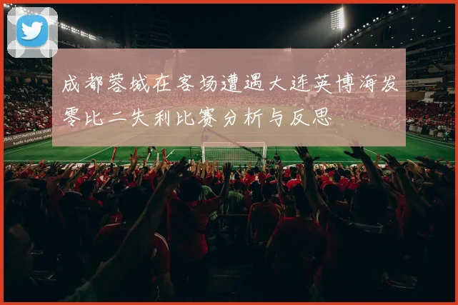 成都蓉城在客场遭遇大连英博海发零比二失利比赛分析与反思