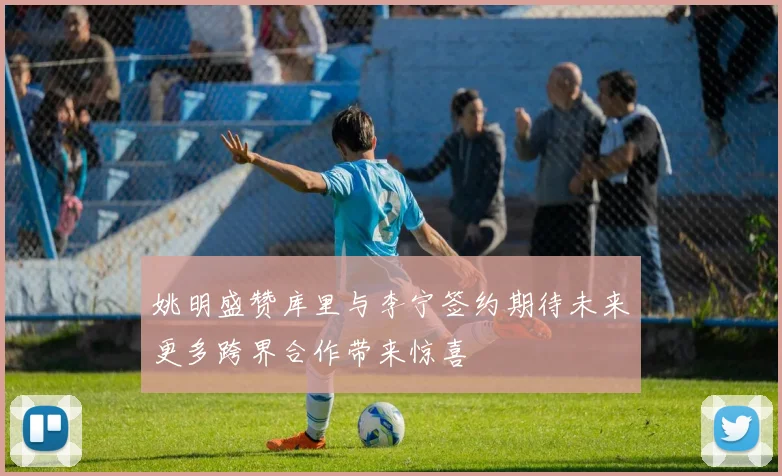 姚明盛赞库里与李宁签约期待未来更多跨界合作带来惊喜