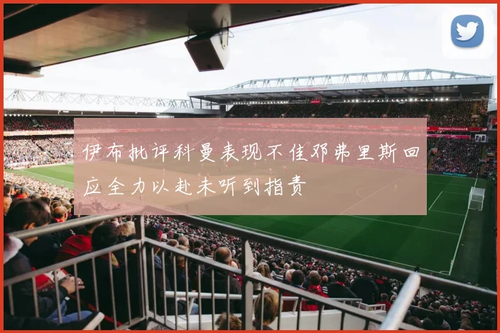 伊布批评科曼表现不佳邓弗里斯回应全力以赴未听到指责