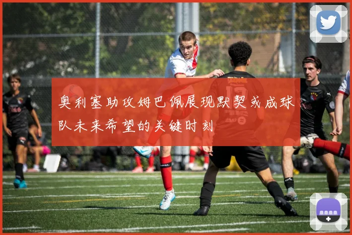 奥利塞助攻姆巴佩展现默契或成球队未来希望的关键时刻