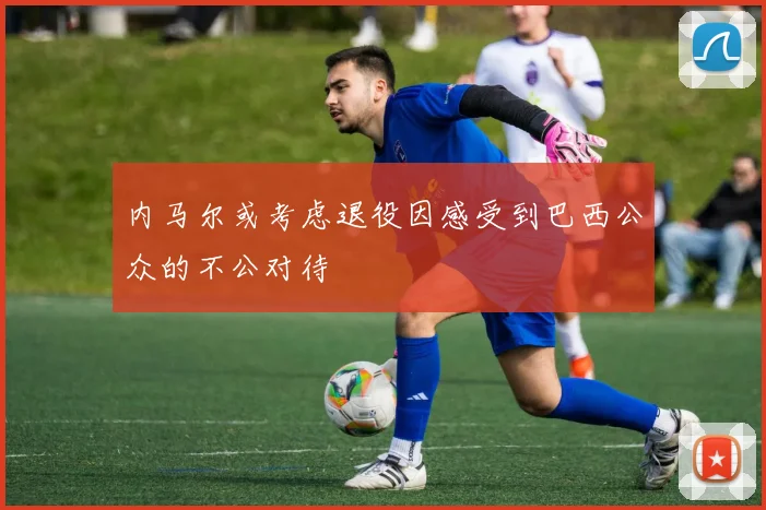 内马尔或考虑退役因感受到巴西公众的不公对待