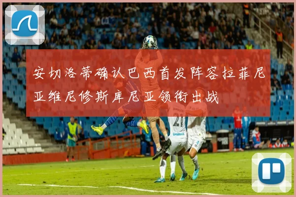 安切洛蒂确认巴西首发阵容拉菲尼亚维尼修斯库尼亚领衔出战