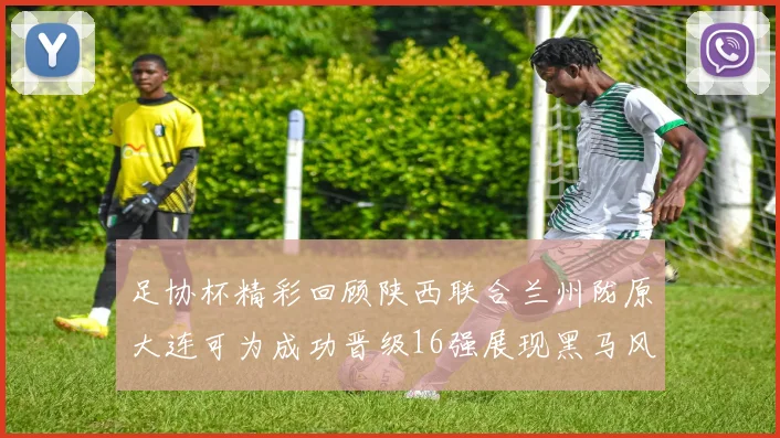 足协杯精彩回顾陕西联合兰州陇原大连可为成功晋级16强展现黑马风采