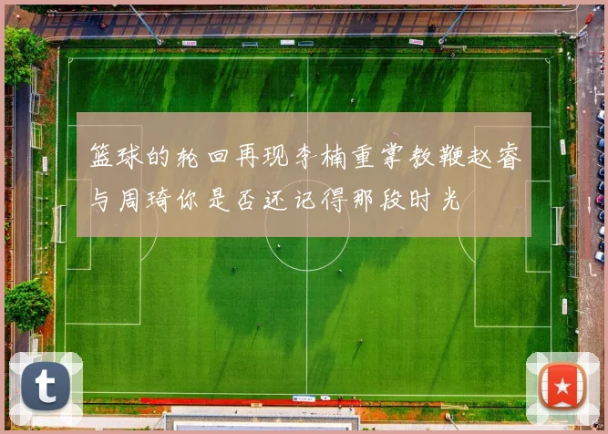 篮球的轮回再现李楠重掌教鞭赵睿与周琦你是否还记得那段时光
