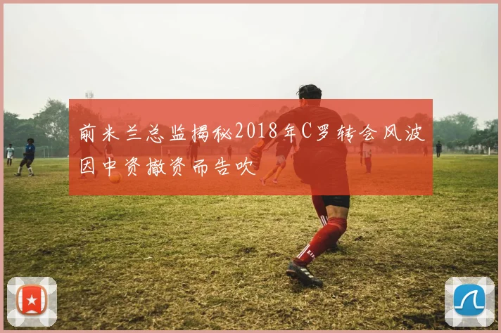 前米兰总监揭秘2018年C罗转会风波因中资撤资而告吹
