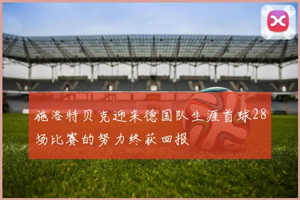 施洛特贝克迎来德国队生涯首球28场比赛的努力终获回报