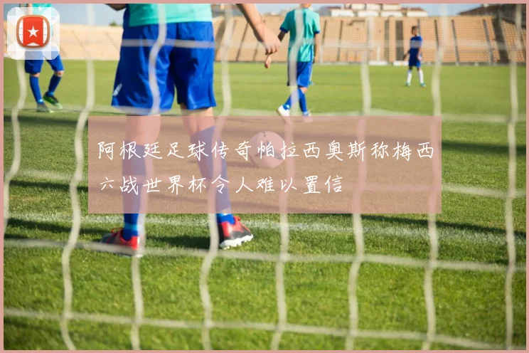 阿根廷足球传奇帕拉西奥斯称梅西六战世界杯令人难以置信