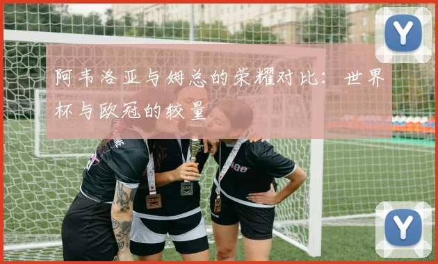 阿韦洛亚与姆总的荣耀对比：世界杯与欧冠的较量