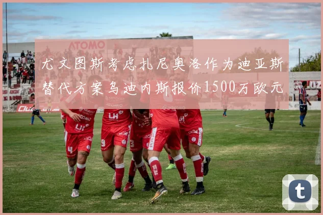 尤文图斯考虑扎尼奥洛作为迪亚斯替代方案乌迪内斯报价1500万欧元起步