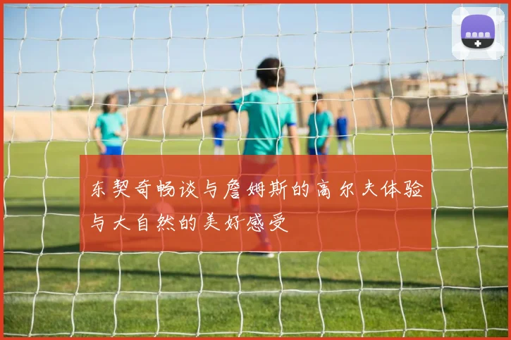 东契奇畅谈与詹姆斯的高尔夫体验与大自然的美好感受