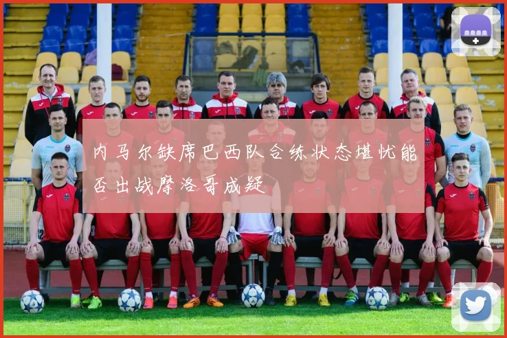 内马尔缺席巴西队合练状态堪忧能否出战摩洛哥成疑