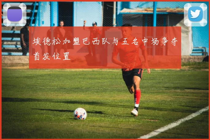 埃德松加盟巴西队与五名中场争夺首发位置