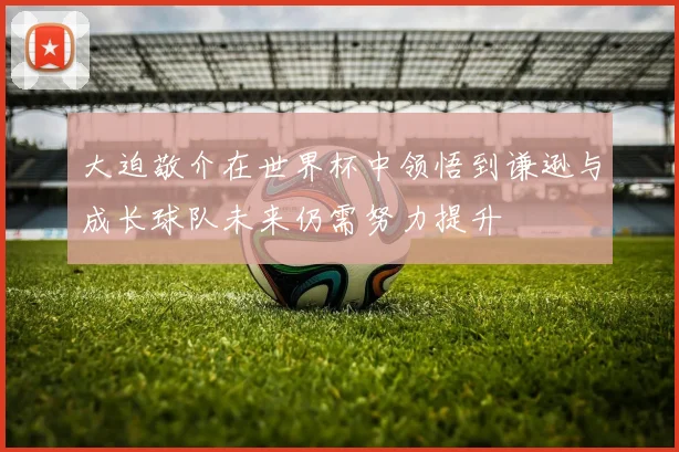 大迫敬介在世界杯中领悟到谦逊与成长球队未来仍需努力提升